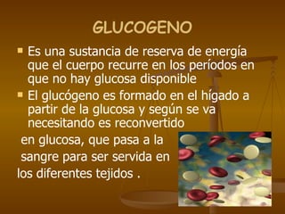 GLUCOGENO Es una sustancia de reserva de energía que el cuerpo recurre en los períodos en que no hay glucosa disponible  El glucógeno es formado en el hígado a partir de la glucosa   y según se va necesitando es reconvertido en glucosa, que pasa a la sangre para ser servida en  los diferentes tejidos  . 