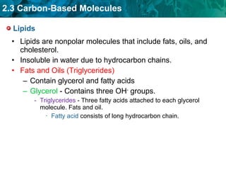 Lipids Lipids are nonpolar molecules that include fats, oils, and cholesterol. Insoluble in water due to hydrocarbon chains. Fats and Oils (Triglycerides) Contain glycerol and fatty acids Glycerol  - Contains three OH -  groups. Triglycerides  - Three fatty acids attached to each glycerol molecule. Fats and oil. Fatty acid  consists of long hydrocarbon chain. 