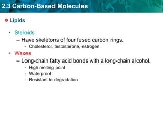 Lipids Steroids Have skeletons of four fused carbon rings. Cholesterol, testosterone, estrogen Waxes Long-chain fatty acid bonds with a long-chain alcohol. High melting point Waterproof Resistant to degradation 