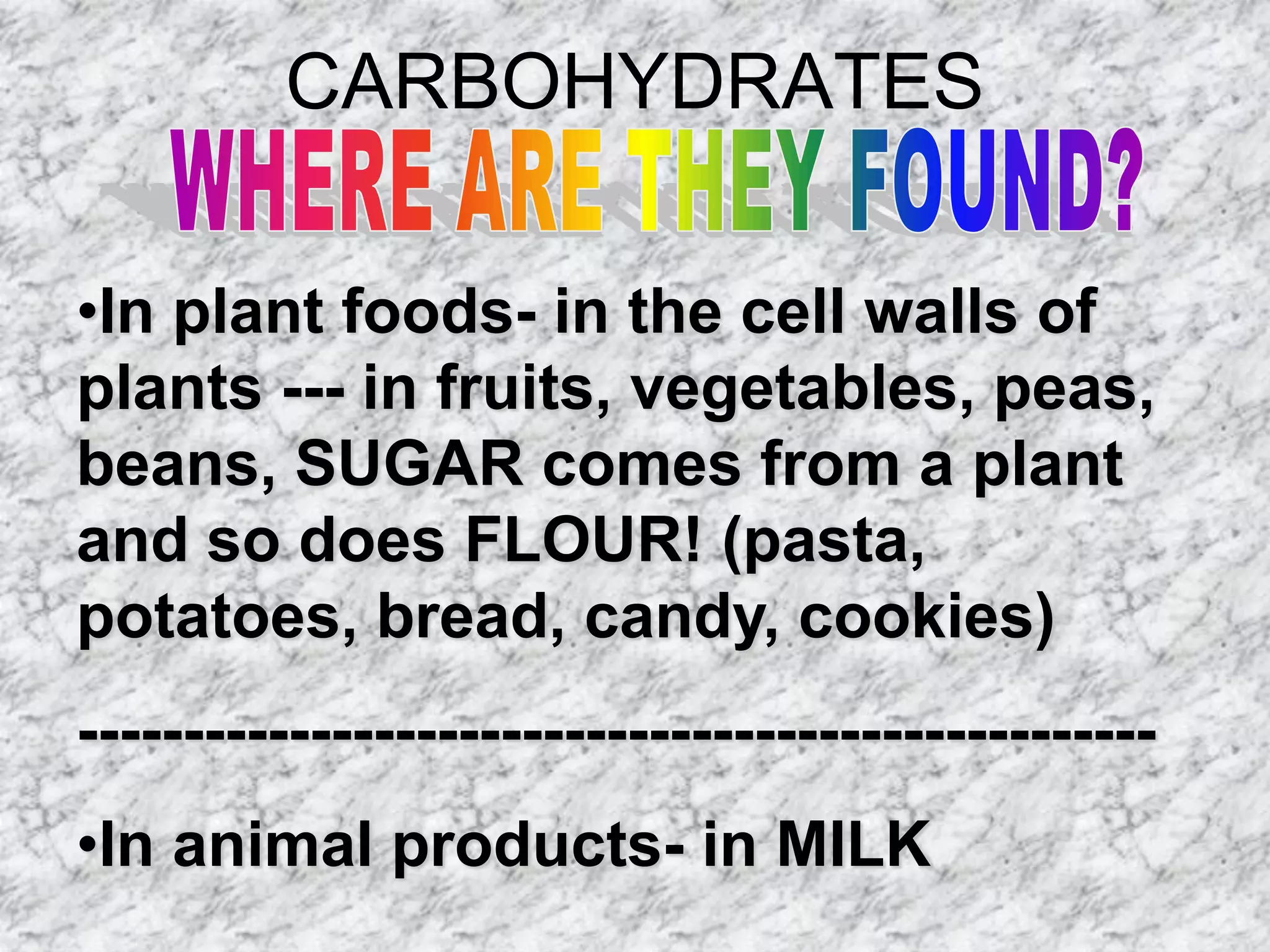 CARBOHYDRATES

•In plant foods- in the cell walls of
plants --- in fruits, vegetables, peas,
beans, SUGAR comes from a plant
and so does FLOUR! (pasta,
potatoes, bread, candy, cookies)
---------------------------------------------------
•In animal products- in MILK
 