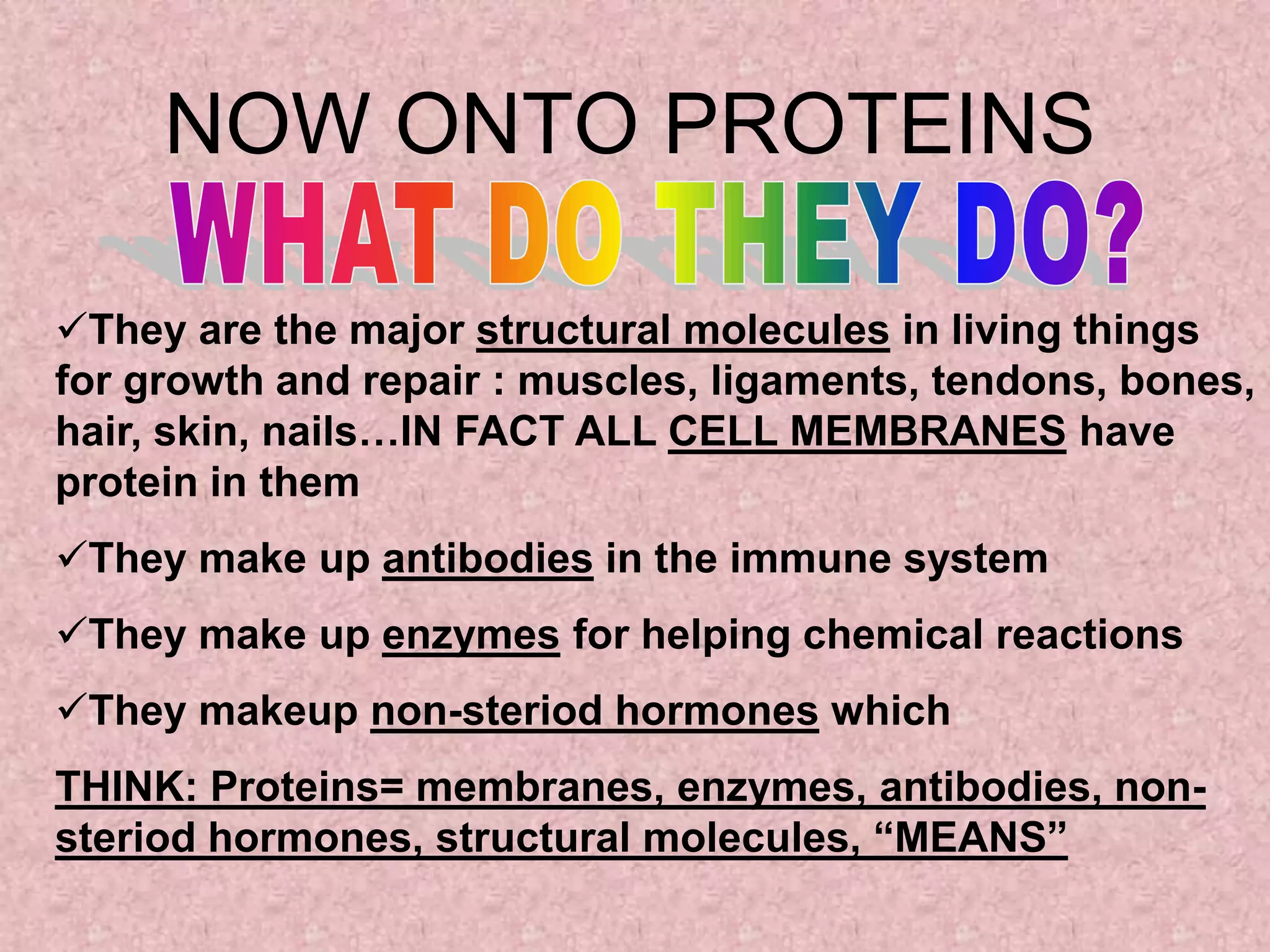 NOW ONTO PROTEINS

They are the major structural molecules in living things
for growth and repair : muscles, ligaments, tendons, bones,
hair, skin, nails…IN FACT ALL CELL MEMBRANES have
protein in them
They make up antibodies in the immune system
They make up enzymes for helping chemical reactions
They makeup non-steriod hormones which
THINK: Proteins= membranes, enzymes, antibodies, non-
steriod hormones, structural molecules, “MEANS”
 
