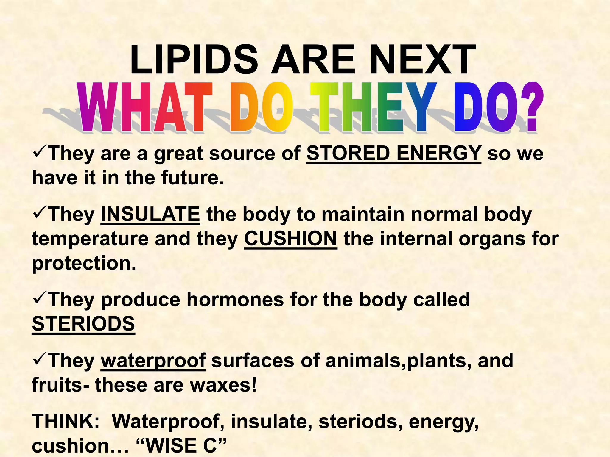 LIPIDS ARE NEXT

They are a great source of STORED ENERGY so we
have it in the future.
They INSULATE the body to maintain normal body
temperature and they CUSHION the internal organs for
protection.
They produce hormones for the body called
STERIODS
They waterproof surfaces of animals,plants, and
fruits- these are waxes!
THINK: Waterproof, insulate, steriods, energy,
cushion… “WISE C”
 