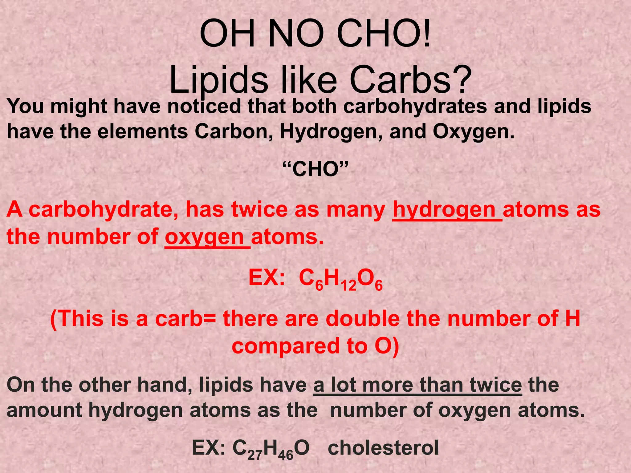 OH NO CHO!
               Lipids like Carbs?
You might have noticed that both carbohydrates and lipids
have the elements Carbon, Hydrogen, and Oxygen.
                          “CHO”
A carbohydrate, has twice as many hydrogen atoms as
the number of oxygen atoms.
                       EX: C6H12O6
    (This is a carb= there are double the number of H
                      compared to O)
On the other hand, lipids have a lot more than twice the
amount hydrogen atoms as the number of oxygen atoms.
                  EX: C27H46O cholesterol
 