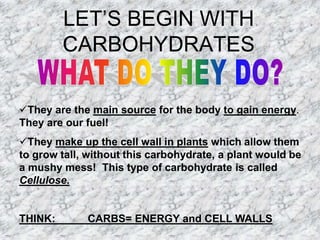 LET’S BEGIN WITH
         CARBOHYDRATES

They are the main source for the body to gain energy.
They are our fuel!
They make up the cell wall in plants which allow them
to grow tall, without this carbohydrate, a plant would be
a mushy mess! This type of carbohydrate is called
Cellulose.


THINK:       CARBS= ENERGY and CELL WALLS
 