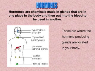 Hormones are chemicals made in glands that are in
one place in the body and then put into the blood to
                 be used in another.


                                   These are where the
                                   hormone producing
                                   glands are located
                                   in your body.
 