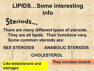 LIPIDS…Some interesting
              info

There are many different types of steroids.
  They are all lipids. Their functions vary.
  Some common steroids are:
SEX STEROIDS            ANABOLIC STERIODS
               CHOLESTEROL
Like testosterone and      They increase muscle
estrogen
 