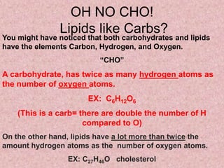 OH NO CHO!
               Lipids like Carbs?
You might have noticed that both carbohydrates and lipids
have the elements Carbon, Hydrogen, and Oxygen.
                          “CHO”
A carbohydrate, has twice as many hydrogen atoms as
the number of oxygen atoms.
                       EX: C6H12O6
    (This is a carb= there are double the number of H
                      compared to O)
On the other hand, lipids have a lot more than twice the
amount hydrogen atoms as the number of oxygen atoms.
                  EX: C27H46O cholesterol
 