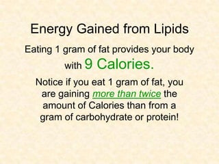 Energy Gained from Lipids
Eating 1 gram of fat provides your body
         with 9   Calories.
  Notice if you eat 1 gram of fat, you
   are gaining more than twice the
   amount of Calories than from a
   gram of carbohydrate or protein!
 