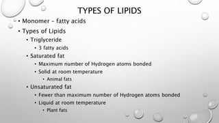 TYPES OF LIPIDS 
• Monomer – fatty acids 
• Types of Lipids 
• Triglyceride 
• 3 fatty acids 
• Saturated fat 
• Maximum number of Hydrogen atoms bonded 
• Solid at room temperature 
• Animal fats 
• Unsaturated fat 
• Fewer than maximum number of Hydrogen atoms bonded 
• Liquid at room temperature 
• Plant fats 
 