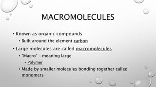 MACROMOLECULES 
• Known as organic compounds 
• Built around the element carbon 
• Large molecules are called macromolecules 
• “Macro” – meaning large 
• Polymer 
• Made by smaller molecules bonding together called 
monomers 
 