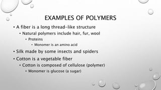 EXAMPLES OF POLYMERS 
• A fiber is a long thread-like structure 
• Natural polymers include hair, fur, wool 
• Proteins 
• Monomer is an amino acid 
• Silk made by some insects and spiders 
• Cotton is a vegetable fiber 
• Cotton is composed of cellulose (polymer) 
• Monomer is glucose (a sugar) 
 