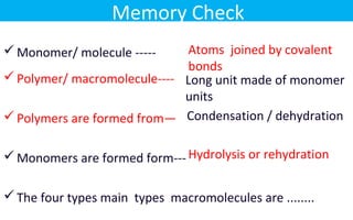 Monomer/ molecule -----
Polymer/ macromolecule----
Polymers are formed from—
Monomers are formed form---
The four types main types macromolecules are ........
Atoms joined by covalent
bonds
Long unit made of monomer
units
Condensation / dehydration
Hydrolysis or rehydration
Memory Check
 