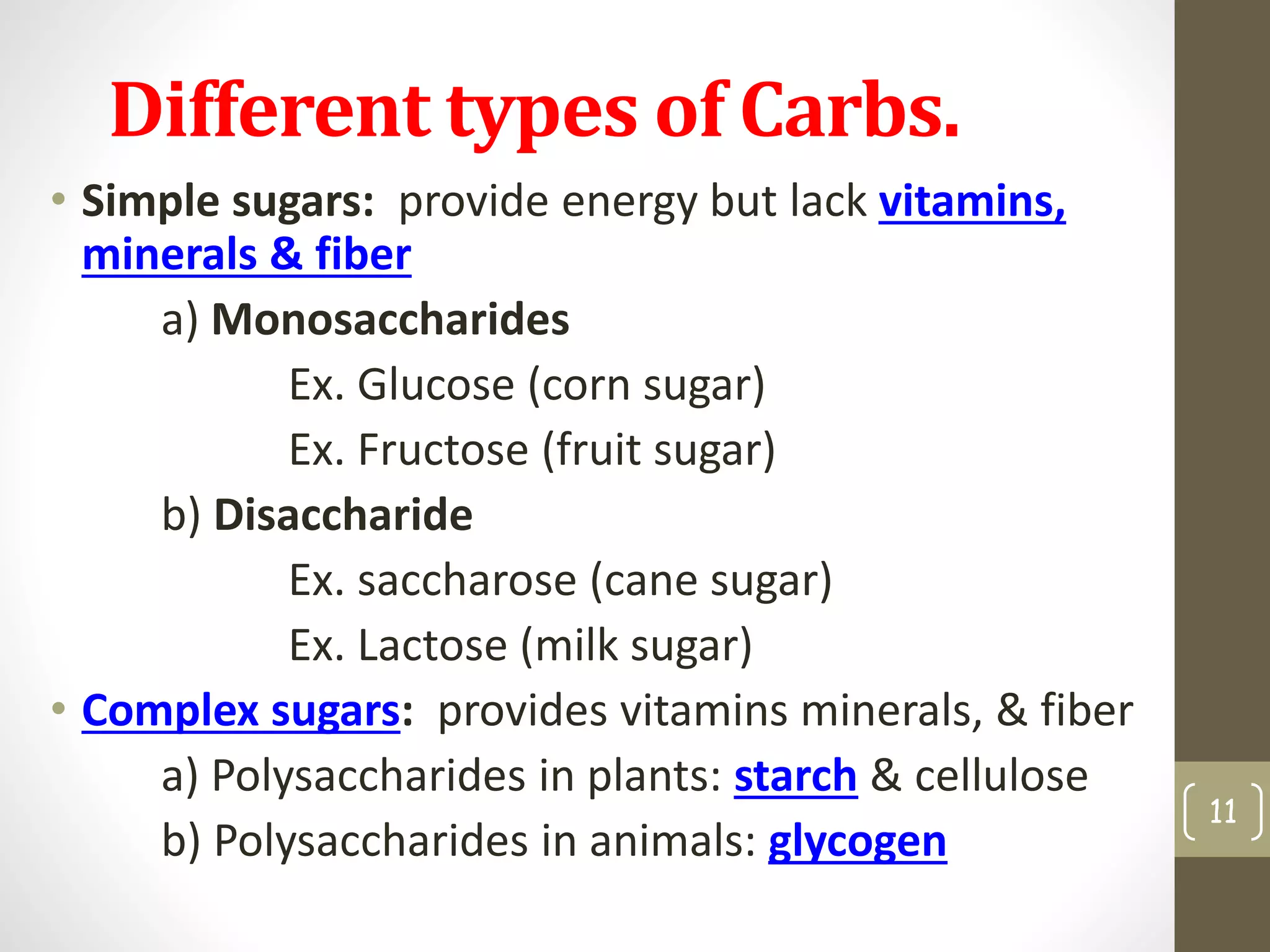 Different types of Carbs. 
• Simple sugars: provide energy but some lack 
vitamins, minerals & fiber (ex. candy) 
a) Monosaccharides 
Ex. Glucose (corn sugar) 
Ex. Fructose (fruit sugar) 
b) Disaccharide 
Ex. saccharose (cane sugar) 
Ex. Lactose (milk sugar) 
• Complex sugars: provides vitamins minerals, & fiber 
a) Polysaccharides in plants: starch & cellulose 
b) Polysaccharides in animals: glycogen 
11 
 