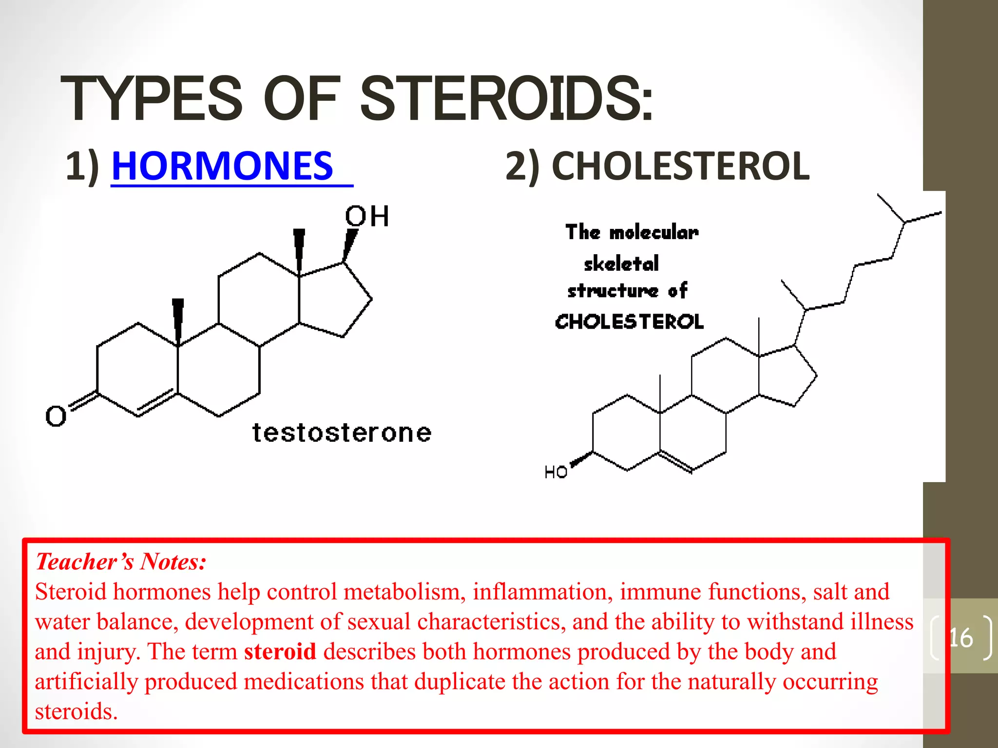 TYPES OF STEROIDS: 
1) HORMONES 2) CHOLESTEROL 
16 
Teacher’s Notes: 
Steroid hormones help control metabolism, inflammation, immune functions, salt and 
water balance, development of sexual characteristics, and the ability to withstand illness 
and injury. The term steroid describes both hormones produced by the body and 
artificially produced medications that duplicate the action for the naturally occurring 
steroids. 
 