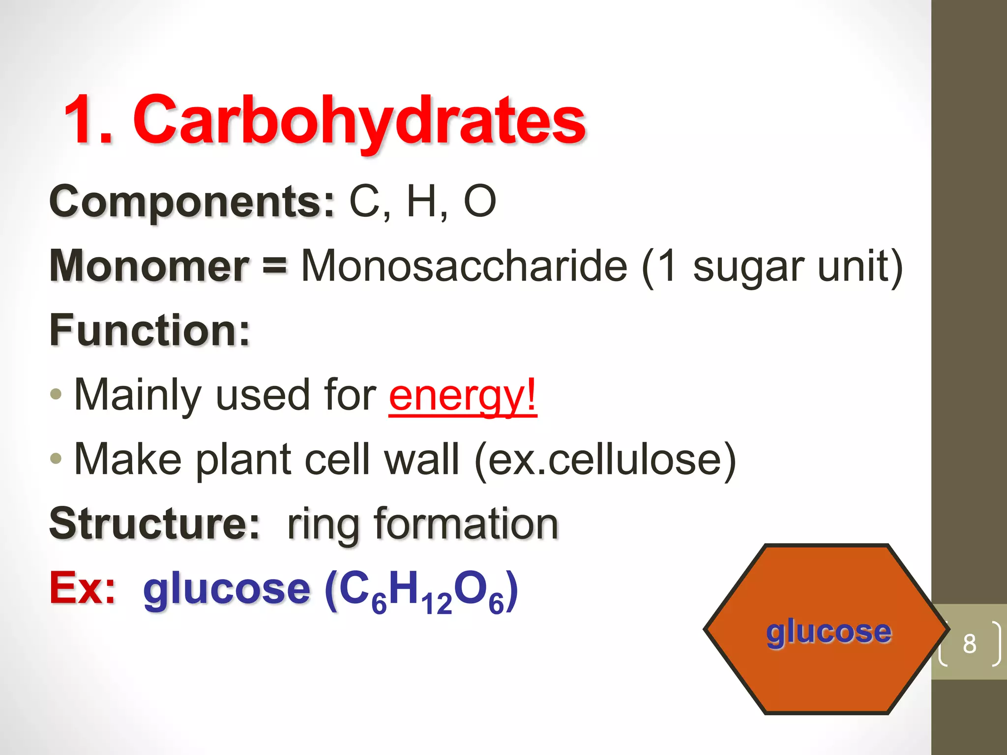 1. Carbohydrates 
Components: C, H, O 
Monomer = Monosaccharide (1 sugar unit) 
Function: 
• Mainly used for energy! 
• Make plant cell wall (ex.cellulose) 
Structure: ring formation 
Ex: glucose (C6H12O6) 
glucose 8 
 