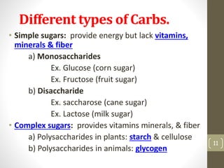 Different types of Carbs. 
• Simple sugars: provide energy but some lack 
vitamins, minerals & fiber (ex. candy) 
a) Monosaccharides 
Ex. Glucose (corn sugar) 
Ex. Fructose (fruit sugar) 
b) Disaccharide 
Ex. saccharose (cane sugar) 
Ex. Lactose (milk sugar) 
• Complex sugars: provides vitamins minerals, & fiber 
a) Polysaccharides in plants: starch & cellulose 
b) Polysaccharides in animals: glycogen 
11 
 