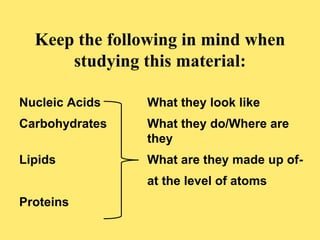 Keep the following in mind when 
studying this material: 
Nucleic Acids What they look like 
Carbohydrates What they do/Where are 
they 
Lipids What are they made up of-at 
the level of atoms 
Proteins 
 