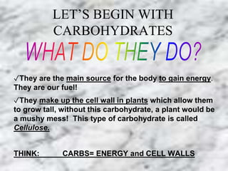 LET’S BEGIN WITH 
CARBOHYDRATES 
✓They are the main source for the body to gain energy. 
They are our fuel! 
✓They make up the cell wall in plants which allow them 
to grow tall, without this carbohydrate, a plant would be 
a mushy mess! This type of carbohydrate is called 
Cellulose. 
THINK: CARBS= ENERGY and CELL WALLS 
 
