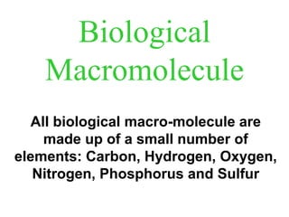 Biological 
Macromolecule 
All biological macro-molecule are 
made up of a small number of 
elements: Carbon, Hydrogen, Oxygen, 
Nitrogen, Phosphorus and Sulfur 
 