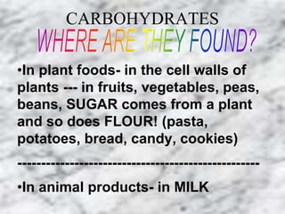 CARBOHYDRATES 
•In plant foods- in the cell walls of 
plants --- in fruits, vegetables, peas, 
beans, SUGAR comes from a plant 
and so does FLOUR! (pasta, 
potatoes, bread, candy, cookies) 
--------------------------------------------------- 
•In animal products- in MILK 
 