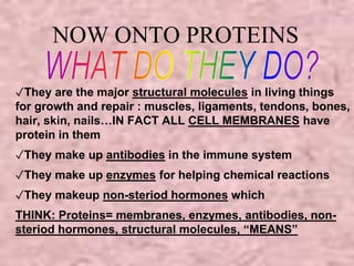 NOW ONTO PROTEINS 
✓They are the major structural molecules in living things 
for growth and repair : muscles, ligaments, tendons, bones, 
hair, skin, nails…IN FACT ALL CELL MEMBRANES have 
protein in them 
✓They make up antibodies in the immune system 
✓They make up enzymes for helping chemical reactions 
✓They makeup non-steriod hormones which 
THINK: Proteins= membranes, enzymes, antibodies, non-steriod 
hormones, structural molecules, “MEANS” 
 