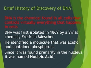 Brief History of Discovery of DNA
DNA is the chemical found in all cells that
controls virtually everything that happens
in cells
DNA was first isolated in 1869 by a Swiss
chemist, Fredrich Miescher.
He identified a molecule that was acidic
and contained phosphorous.
Since it was found primarily in the nucleus,
it was named Nucleic Acid.
 