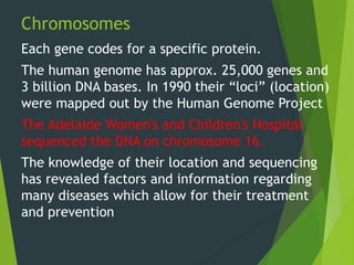 Chromosomes
Each gene codes for a specific protein.
The human genome has approx. 25,000 genes and
3 billion DNA bases. In 1990 their “loci” (location)
were mapped out by the Human Genome Project
The Adelaide Women's and Children's Hospital
sequenced the DNA on chromosome 16.
The knowledge of their location and sequencing
has revealed factors and information regarding
many diseases which allow for their treatment
and prevention
 