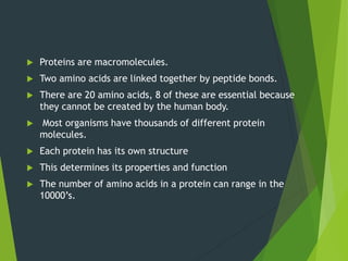  Proteins are macromolecules.
 Two amino acids are linked together by peptide bonds.
 There are 20 amino acids, 8 of these are essential because
they cannot be created by the human body.
 Most organisms have thousands of different protein
molecules.
 Each protein has its own structure
 This determines its properties and function
 The number of amino acids in a protein can range in the
10000’s.
 