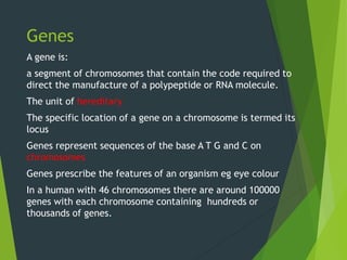 Genes
A gene is:
a segment of chromosomes that contain the code required to
direct the manufacture of a polypeptide or RNA molecule.
The unit of hereditary
The specific location of a gene on a chromosome is termed its
locus
Genes represent sequences of the base A T G and C on
chromosomes
Genes prescribe the features of an organism eg eye colour
In a human with 46 chromosomes there are around 100000
genes with each chromosome containing hundreds or
thousands of genes.
 