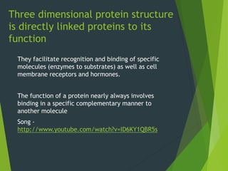Three dimensional protein structure
is directly linked proteins to its
function
They facilitate recognition and binding of specific
molecules (enzymes to substrates) as well as cell
membrane receptors and hormones.
The function of a protein nearly always involves
binding in a specific complementary manner to
another molecule
Song -
http://www.youtube.com/watch?v=ID6KY1QBR5s
 