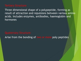Tertiary Structure
Three dimensional shape of a polypeptide, forming as
result of attraction and repulsions between various amino
acids. Includes enzymes, antibodies, haemoglobin and
hormones
Quaternary Structure
Arise from the bonding of two or more poly peptides
 