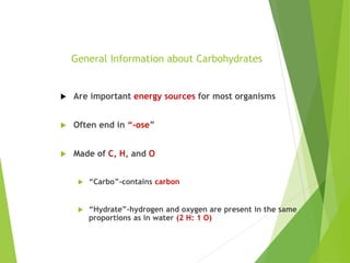 General Information about Carbohydrates
 Are important energy sources for most organisms
 Often end in “-ose”
 Made of C, H, and O
 “Carbo”-contains carbon
 “Hydrate”-hydrogen and oxygen are present in the same
proportions as in water (2 H: 1 O)
 