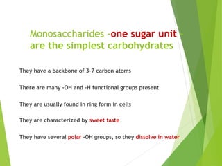 Monosaccharides -one sugar unit –
are the simplest carbohydrates
They have a backbone of 3-7 carbon atoms
There are many –OH and –H functional groups present
They are usually found in ring form in cells
They are characterized by sweet taste
They have several polar -OH groups, so they dissolve in water
 