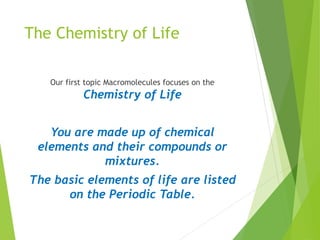 The Chemistry of Life
Our first topic Macromolecules focuses on the
Chemistry of Life
You are made up of chemical
elements and their compounds or
mixtures.
The basic elements of life are listed
on the Periodic Table.
 