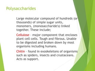 Polysaccharides
Large molecular compound of hundreds (or
thousands) of simple sugar units,
monomers, (monosaccharide's) linked
together. These include;
Cellulose – major component that encloses
plant cell cells. Tough and fibrous. Unable
to be digested and broken down by most
organisms including humans.
Chitin – found in exoskeletons of organisms
such as spiders, insects and crustaceans.
Acts as support.
 