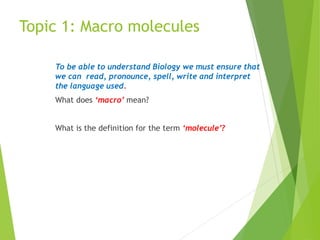 Topic 1: Macro molecules
To be able to understand Biology we must ensure that
we can read, pronounce, spell, write and interpret
the language used.
What does ‘macro’ mean?
What is the definition for the term ‘molecule’?
 