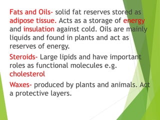 Fats and Oils- solid fat reserves stored as
adipose tissue. Acts as a storage of energy
and insulation against cold. Oils are mainly
liquids and found in plants and act as
reserves of energy.
Steroids- Large lipids and have important
roles as functional molecules e.g.
cholesterol
Waxes- produced by plants and animals. Act
a protective layers.
 