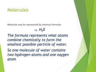 Molecules
Molecules may be represented by chemical formulae
eg H20
The formula represents what atoms
combine chemically to form the
smallest possible particle of water.
So one molecule of water contains
two hydrogen atoms and one oxygen
atom
 