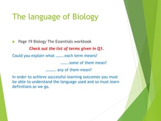 The language of Biology
 Page 19 Biology The Essentials workbook
Check out the list of terms given in Q1.
Could you explain what ……..each term means?
……..some of them mean?
………. any of them mean?
In order to achieve successful learning outcomes you must
be able to understand the language used and so must learn
definitions as we go.
 