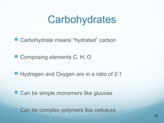 Carbohydrates
Carbohydrate means “hydrated” carbon
Composing elements C, H, O
Hydrogen and Oxygen are in a ratio of 2:1
Can be simple monomers like glucose
Can be complex polymers like cellulose
10
 