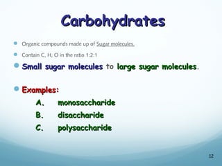 Carbohydrates
Carbohydrates
 Organic compounds made up of Sugar molecules.
 Contain C, H, O in the ratio 1:2:1
Small sugar molecules
Small sugar molecules to large sugar molecules
large sugar molecules.
Examples:
Examples:
A.
A. monosaccharide
monosaccharide
B.
B. disaccharide
disaccharide
C.
C. polysaccharide
polysaccharide
12
 