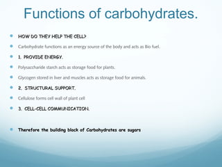 Functions of carbohydrates.
 HOW DO THEY HELP THE CELL?
HOW DO THEY HELP THE CELL?
 Carbohydrate functions as an energy source of the body and acts as Bio fuel.
 1. PROVIDE ENERGY.
1. PROVIDE ENERGY.
 Polysaccharide starch acts as storage food for plants.
 Glycogen stored in liver and muscles acts as storage food for animals.
 2. STRUCTURAL SUPPORT.
2. STRUCTURAL SUPPORT.
 Cellulose forms cell wall of plant cell
 3. CELL-CELL COMMUNICATION.
3. CELL-CELL COMMUNICATION.
 Therefore the building block of Carbohydrates are sugars
Therefore the building block of Carbohydrates are sugars
 