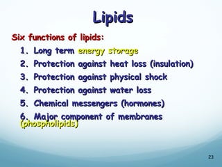 Lipids
Lipids
Six functions of lipids:
Six functions of lipids:
1.
1. Long term
Long term energy storage
energy storage
2.
2. Protection against heat loss (insulation)
Protection against heat loss (insulation)
3.
3. Protection against physical shock
Protection against physical shock
4.
4. Protection against water loss
Protection against water loss
5.
5. Chemical messengers (hormones)
Chemical messengers (hormones)
6.
6. Major component of membranes
Major component of membranes
(phospholipids)
(phospholipids)
23
 