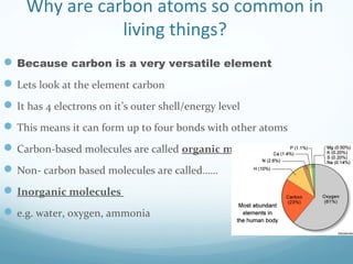Why are carbon atoms so common in
living things?
Because carbon is a very versatile element
Lets look at the element carbon
It has 4 electrons on it’s outer shell/energy level
This means it can form up to four bonds with other atoms
Carbon-based molecules are called organic molecules
Non- carbon based molecules are called……
Inorganic molecules
e.g. water, oxygen, ammonia
 