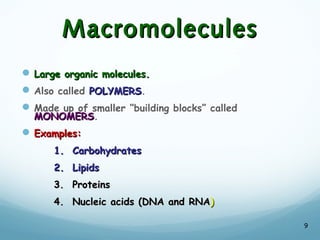 Macromolecules
Macromolecules
 Large organic molecules.
Large organic molecules.
Also called POLYMERS
POLYMERS.
Made up of smaller “building blocks” called
MONOMERS
MONOMERS.
 Examples:
Examples:
1. Carbohydrates
1. Carbohydrates
2. Lipids
2. Lipids
3. Proteins
3. Proteins
4. Nucleic acids (DNA and RNA
4. Nucleic acids (DNA and RNA)
)
9
 