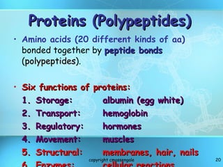 Proteins (Polypeptides) Amino acids (20 different kinds of aa)  bonded together by  peptide bonds   ( polypeptides ). Six functions of proteins: 1. Storage: albumin (egg white) 2. Transport:  hemoglobin 3. Regulatory: hormones 4. Movement: muscles 5. Structural: membranes, hair, nails 6. Enzymes: cellular reactions copyright cmassengale 