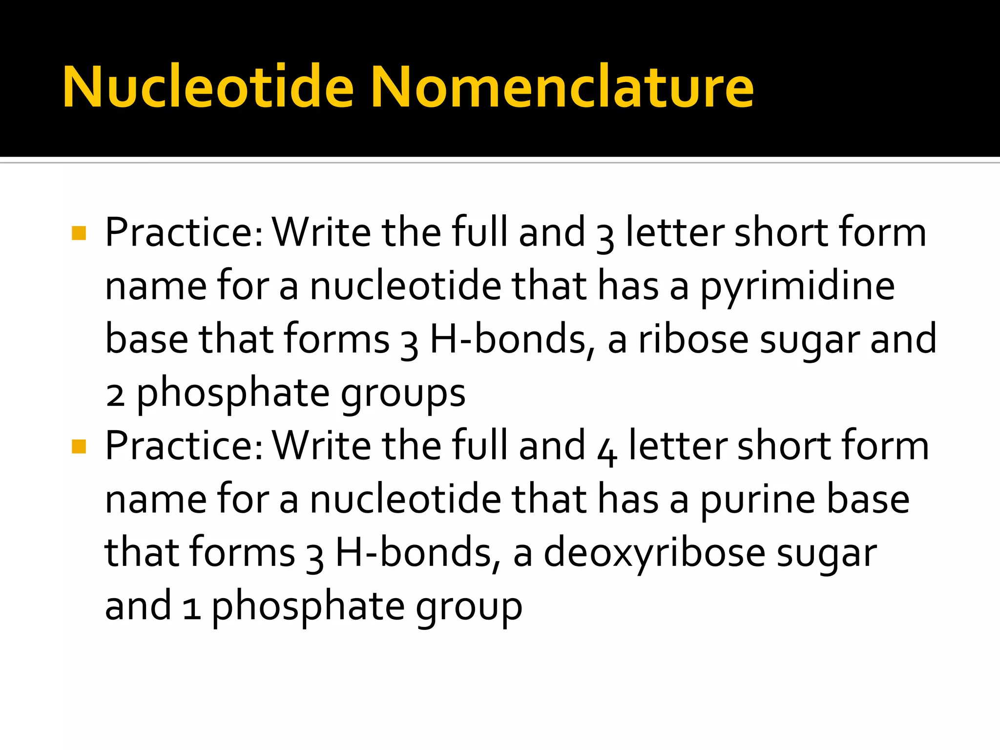 Nucleotide Nomenclature

   Practice: Write the full and 3 letter short form
    name for a nucleotide that has a pyrimidine
    base that forms 3 H-bonds, a ribose sugar and
    2 phosphate groups
   Practice: Write the full and 4 letter short form
    name for a nucleotide that has a purine base
    that forms 3 H-bonds, a deoxyribose sugar
    and 1 phosphate group
 