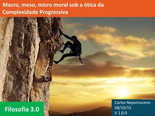 Filosofia 3.0
Macro, meso, micro moral sob a ótica da
Complexidade Progressiva
Carlos Nepomuceno
08/10/15
V 1.0.0
 