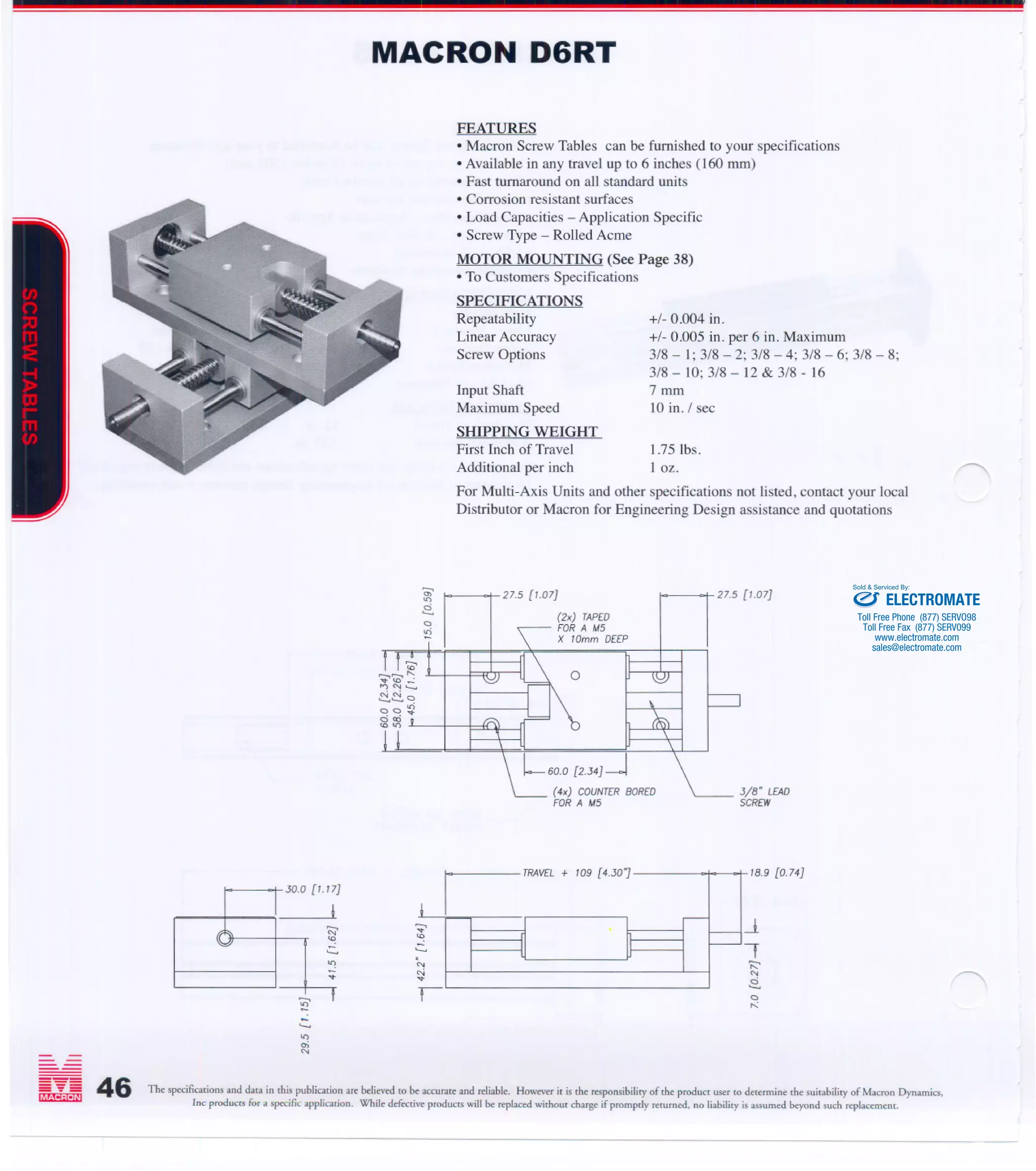 ;;;;.,;.,:;:;:
MACRON DYNAMICS, INC.
460 CAREDEAN DRIVE. HORSHAM, PA 19044
1-800-MACRON-1 (1-800-622-7661)
215-443-8888 ·Fax 215-443-0981
E-mail: macron@macrondynamics.com
www.macrondynamics.com
MACRON D6RT
o
FEATURES
.Macron Screw Tables can be furnished to your specifications
.Available in any travel up to 6 inches (60 rnm)
.Fast turnaround on all standard units
.Corrosion resistant surfaces
·Load Capacities - Application Specific
.Screw Type - Rolled Acme
MOTOR MOUNTING (See Page 38)
.To Customers Specifications
SPECIFICATIONS
Repeatability
Linear Accuracy
Screw Options
Input Shaft
Maximum Speed
+/- 0.004 in.
+/- 0.005 in. per 6 in. Maximum
3/8 - 1; 3/8 - 2; 3/8 - 4; 3/8 - 6; 3/8 - 8;
3/8 - 10; 3/8 - 12 & 3/8 - 16
7 rnm
10 in. / sec
SHIPPING WEIGHT
First Inch of Travel 1.75 Ibs.
Additional per inch I oz.
For Multi-Axis Units and other specifications not listed, contact your local
Distributor or Macron for Engineering Design assistance and quotations
27.5 [1.07J
(2x) TAPED
FOR A !A5
X 10mm DEEP
o
L6~ [~.J4J-J
(4x) COUNTER BORED
FORA !A5
'J
,TRAVEL + 109 [4.J07
I
-.......
'"
oi'"
46
27.5 [1.07J
J/B" LEAD
SCREW
lB.9 [0.74J
The specifications and data in this publication are believed to be accurate and reliable. However it is the responsibility of the produCt user to determine the suitability of Macron Dynamics.
Inc produCt3for a specific application. While defective produCt3will be replaced without charge if promprly returned. no liability is assumed beyond such "'placement.
-- ----
JO.O p.l1
I
(;;'
.::.
:?...
ELECTROMATE
Toll Free Phone (877) SERVO98
Toll Free Fax (877) SERV099
www.electromate.com
sales@electromate.com
Sold & Serviced By: