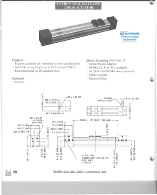 MACRON DUAL BELT DRIVE
LINEAR ACTUATOR
jo
Features
-Macron actuators are furnished to your specifications
- Available in any length up to 76.2 meters (250 ft.)
- Fast turnaround on all standard units
Optional
-Sensors
Motor Mountin2 (See Page 22)
- Motor Mount Adapter
- NEMA 23, 34 & 42 (standard)
48,56 & non-NEMA sizes (optional)
- Spline Adapter
- Shafted Pulley
...........
'"
~
:::... 106.1 [4.175
: 8.8 [0.347
8 II 1.25 TAP
OPTIONAL
SHAF1ED PUllEY
o o
......o
80.0 [3.149
40.0 [1.574:
20.0 [0.787) TYp.
79.5 [3.130
71.6 [2.820
~ 39.75 [1.565lID
[
'
~ 7.9 .310
o
N
N
....
250' M
20 ~ACRON DUAL BELT DRIVE - dimensional data
1-1 ..l.oot) N
i 0'-
0
o '"
9 It)Not) It) en '" ot)
N
.-IID
ClIO
- ot) ,,; N
I..... 0......
III' ...... ...... ......
_ .250 THRU I-CII ......,,;
'iC' It) .
...... IID It) 0
C'BOREDINSETFOR HEX NUT
oQ:g
0
_xIII''" BOTHSIDES ot)..... -eft
3 PLACES ox
III'
......'"
0
ad
ELECTROMATE
Toll Free Phone (877) SERVO98
Toll Free Fax (877) SERV099
www.electromate.com
sales@electromate.com
Sold & Serviced By:
 